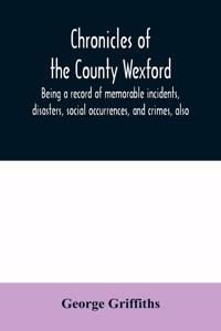 Chronicles of the County Wexford, being a record of memorable incidents, disasters, social occurrences, and crimes, also, biographies of eminent persons, &c., &c., brought down to the year 1877