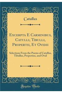 Excerpta E Carminibus, Catulli, Tibulli, Propertii, Et Ovidii: Selections From the Poems of Catullus, Tibullus, Propertius, and Ovid (Classic Reprint)
