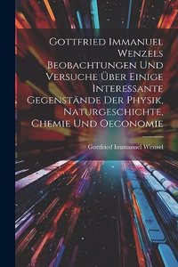 Gottfried Immanuel Wenzels Beobachtungen Und Versuche Über Einige Interessante Gegenstände Der Physik, Naturgeschichte, Chemie Und Oeconomie