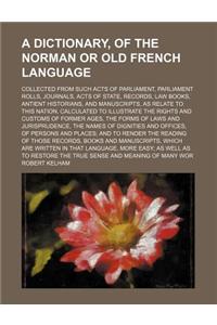 A Dictionary, of the Norman or Old French Language; Collected from Such Acts of Parliament, Parliament Rolls, Journals, Acts of State, Records, Law Bo