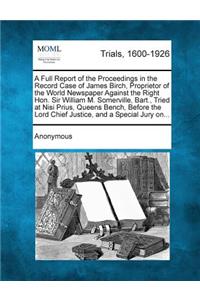 Full Report of the Proceedings in the Record Case of James Birch, Proprietor of the World Newspaper Against the Right Hon. Sir William M. Somerville, Bart., Tried at Nisi Prius, Queens Bench, Before the Lord Chief Justice, and a Special Jury On...