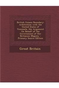 British Guiana Boundary: Arbitration with the United States of Venezuela. the Argument on Behalf of the Government of Her Britannic Majesty - P