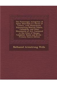 The Picturesque Antiquities of Spain: Described in a Series of Letters, with Illustrations, Representing Moorish Palaces, Cathedrals, and Other Monuments of Art, Contained in the Cities of Burgos, Valladolid, Toledo and Seville - Primary Source Edi