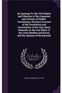 An Apology for the Civil Rights and Liberties of the Commons and Citizens of Dublin. Containing a Succinct Account of the Foundation and Constitution of the City; Some Remarks on the new Rules of the Lords Berkley and Essex; and the Opinion of the
