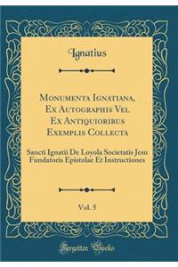 Monumenta Ignatiana, Ex Autographis Vel Ex Antiquioribus Exemplis Collecta, Vol. 5: Sancti Ignatii de Loyola Societatis Jesu Fundatoris Epistolae Et Instructiones (Classic Reprint)