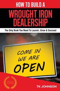 How to Build a Wrought Iron Dealership (Special Edition): The Only Book You Need to Launch, Grow & Succeed