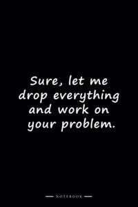 Sure, let me drop everything and work on your problem.