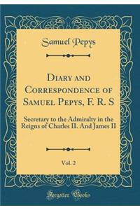 Diary and Correspondence of Samuel Pepys, F. R. S, Vol. 2: Secretary to the Admiralty in the Reigns of Charles II. and James II (Classic Reprint)