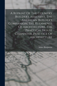 Reprint Of The Country Builder's Assistant, The American Builder's Companion, The Rudiments Of Architecture, The Practical House Carpenter, Practice Of Architecture