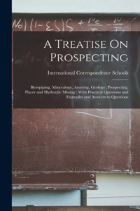 Treatise On Prospecting: Blowpiping, Mineralogy, Assaying, Geology, Prospecting, Placer and Hydraulic Mining: With Practical Questions and Examples and Answers to Questions