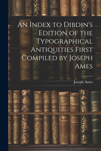 Index to Dibdin's Edition of the Typographical Antiquities First Compiled by Joseph Ames