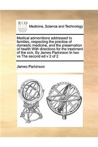 Medical admonitions addressed to families, respecting the practice of domestic medicine, and the preservation of health With directions for the treatment of the sick, By James Parkinson In two vs The second ed v 2 of 2