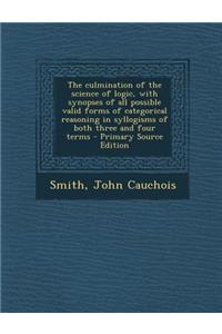 The Culmination of the Science of Logic, with Synopses of All Possible Valid Forms of Categorical Reasoning in Syllogisms of Both Three and Four Terms