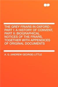 The Grey Friars in Oxford: Part I: A History of Convent, Part II: Biographical Notices of the Friars, Together with Appendices of Original Documents: Part I: A History of Convent, Part II: Biographical Notices of the Friars, Together with Appendices of Original Documents