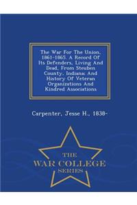 The War for the Union, 1861-1865. a Record of Its Defenders, Living and Dead, from Steuben County, Indiana; And History of Veteran Organizations and Kindred Associations - War College Series