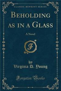 Beholding as in a Glass: A Novel (Classic Reprint)