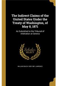 The Indirect Claims of the United States Under the Treaty of Washington, of May 8, 1871: As Submitted to the Tribunal of Arbitration at Geneva