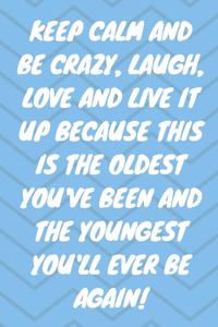 Keep Calm and Be Crazy, Laugh, Love and Live It Up Because This Is the Oldest You've Been and the Youngest You'll Ever Be Again!