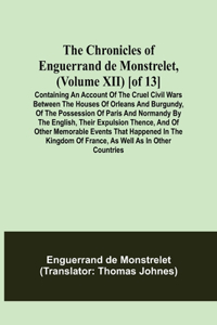 Chronicles of Enguerrand de Monstrelet, (Volume XII) [of 13]; Containing an account of the cruel civil wars between the houses of Orleans and Burgundy, of the possession of Paris and Normandy by the English, their expulsion thence, and of other mem