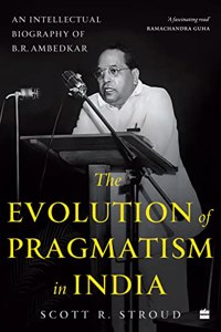 The Evolution of Pragmatism in India : An Intellectual Biography of B.R. Ambedkar