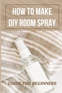 How To Make DIY Room Spray: Guide For Beginners: Instruction To Make Sprays For Room