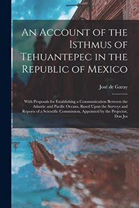 Account of the Isthmus of Tehuantepec in the Republic of Mexico; With Proposals for Establishing a Communication Between the Atlantic and Pacific Oceans, Based Upon the Surveys and Reports of a Scientific Commission, Appointed by the Projector, Don