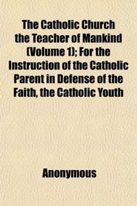 The Catholic Church the Teacher of Mankind (Volume 1); For the Instruction of the Catholic Parent in Defense of the Faith, the Catholic Youth