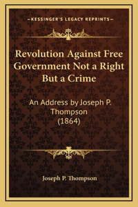 Revolution Against Free Government Not a Right But a Crime