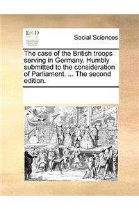 The Case of the British Troops Serving in Germany. Humbly Submitted to the Consideration of Parliament. ... the Second Edition.