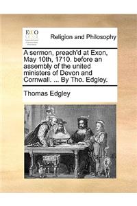 A sermon, preach'd at Exon, May 10th, 1710. before an assembly of the united ministers of Devon and Cornwall. ... By Tho. Edgley.