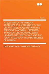 A Selection of the Patriotic Addresses, to the President of the United States.: Together with the President's Answers.: Presented in the Year One Thousand Seven Hundred and Ninety-Eight, and the Twenty-Second of the Independence of America