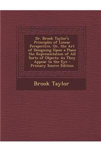 Dr. Brook Taylor's Principles of Linear Perspective, Or, the Art of Designing Upon a Plane the Representation of All Sorts of Objects: As They Appear