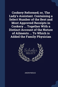 Cookery Reformed; or, The Lady's Assistant. Containing a Select Number of the Best and Most Approved Receipts in Cookery ... Together With a Distinct Account of the Nature of Ailments ... To Which is Added the Family Physician