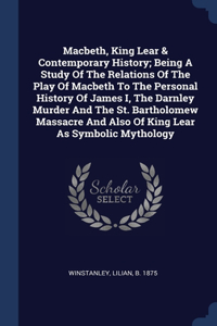 Macbeth, King Lear & Contemporary History; Being A Study Of The Relations Of The Play Of Macbeth To The Personal History Of James I, The Darnley Murder And The St. Bartholomew Massacre And Also Of King Lear As Symbolic Mythology