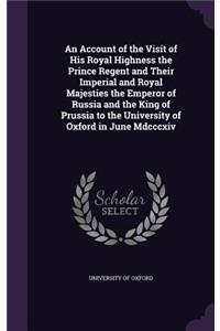 Account of the Visit of His Royal Highness the Prince Regent and Their Imperial and Royal Majesties the Emperor of Russia and the King of Prussia to the University of Oxford in June Mdcccxiv