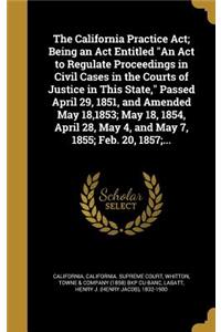 The California Practice ACT; Being an ACT Entitled an ACT to Regulate Proceedings in Civil Cases in the Courts of Justice in This State, Passed April 29, 1851, and Amended May 18,1853; May 18, 1854, April 28, May 4, and May 7, 1855; Feb. 20, 1857;.