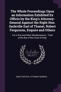 The Whole Proceedings Upon an Information Exhibited Ex Officio by the King's Attorney-General Against the Right Hon. Sackville Earl of Thanet, Robert Fergusson, Esquire and Others