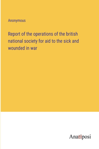 Report of the operations of the british national society for aid to the sick and wounded in war