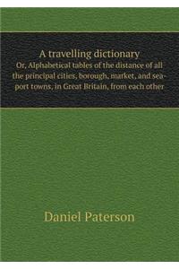 A Travelling Dictionary Or, Alphabetical Tables of the Distance of All the Principal Cities, Borough, Market, and Sea-Port Towns, in Great Britain, from Each Other