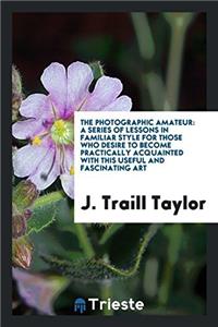 The Photographic Amateur: A Series of Lessons in Familiar Style for Those Who Desire to Become Practically Acquainted with This Useful and Fascinating