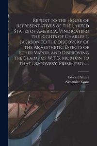 Report to the House of Representatives of the United States of America, Vindicating the Rights of Charles T. Jackson to the Discovery of the Anaesthetic Effects of Ether Vapor, and Disproving the Claims of W.T.G. Morton to That Discovery. Presented