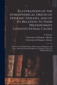 Illustrations of the Atmospherical Origin of Epidemic Diseases, and of Its Relation to Their Predisponent Constitutional Causes [electronic Resource]