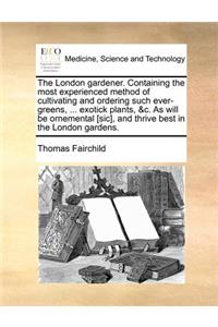The London Gardener. Containing the Most Experienced Method of Cultivating and Ordering Such Ever-Greens, ... Exotick Plants, &C. as Will Be Ornemental [Sic], and Thrive Best in the London Gardens.