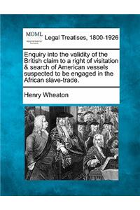 Enquiry Into the Validity of the British Claim to a Right of Visitation & Search of American Vessels Suspected to Be Engaged in the African Slave-Trade.