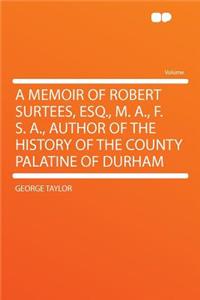 A Memoir of Robert Surtees, Esq., M. A., F. S. A., Author of the History of the County Palatine of Durham