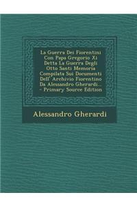 La Guerra Dei Fiorentini Con Papa Gregorio XI Detta La Guerra Degli Otto Santi Memoria Compilata Sui Documenti Dell' Archivio Fiorentino Da Alessandro Gherardi... - Primary Source Edition