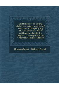 Arithmetic for Young Children, Being a Series of Exercises Exemplifying the Manner in Which Arithmetic Should by Taught to Young Children