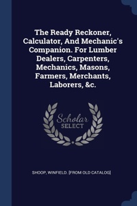 The Ready Reckoner, Calculator, And Mechanic's Companion. For Lumber Dealers, Carpenters, Mechanics, Masons, Farmers, Merchants, Laborers, &c.
