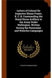 Letters of Colonel Sir Augustus Simon Frazer, K. C. B. Commanding the Royal Horse Artillery in the Army Under Wellington. Written During the Peninsular and Waterloo Campaigns
