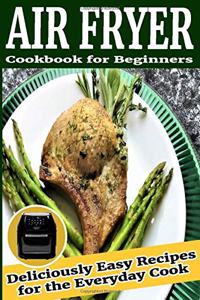 Air Fryer Cookbook for Beginners: Deliciously Easy Recipes for the Everyday Cook